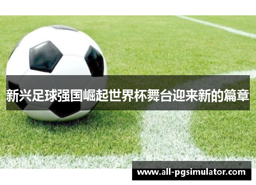 新兴足球强国崛起世界杯舞台迎来新的篇章
