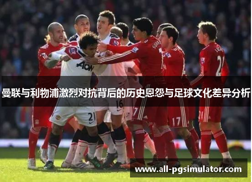 曼联与利物浦激烈对抗背后的历史恩怨与足球文化差异分析 曼联与利物浦激烈对抗背后的历史恩怨与足球文化差异分析